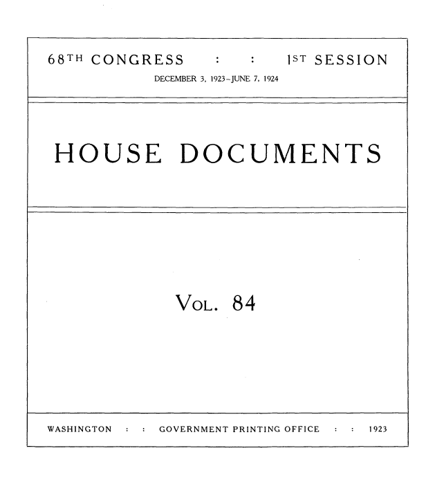 handle is hein.usccsset/usconset35174 and id is 1 raw text is: 

68TH CONGRESS            1ST SESSION
           DECEMBER 3, 1923-JUNE 7, 1924


HOUSE DOCUMENTS


VOL.


84


WASHINGTON      GOVERNMENT PRINTING OFFICE   1923


