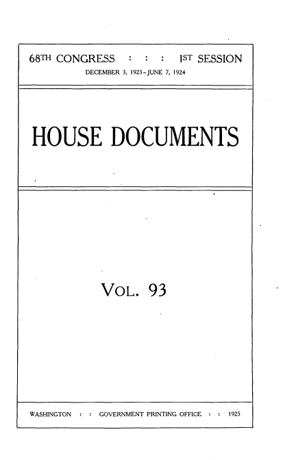 handle is hein.usccsset/usconset35177 and id is 1 raw text is: 



68TH CONGRESS   :  : :  1ST SESSION
         DECEMBER 3, 1923-JUNE 7, 1924


HOUSE DOCUMENTS


VOL. 93


WASHINGTON  : : GOVERNMENT PRINTING OFFICE : : 1925


