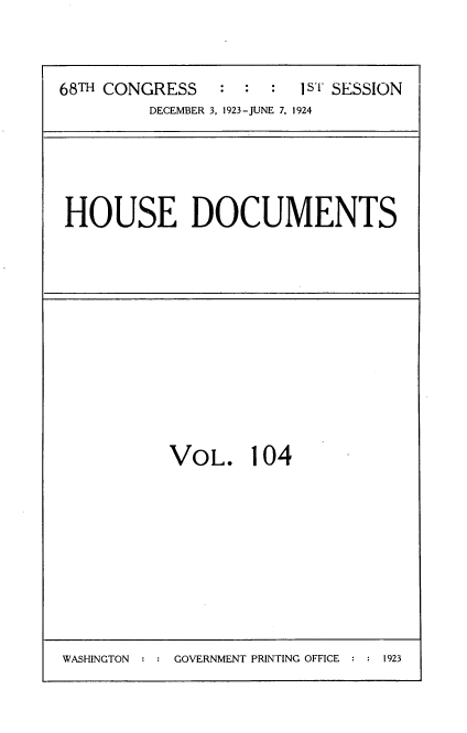 handle is hein.usccsset/usconset35182 and id is 1 raw text is: 



68TH CONGRESS   :  : :  IsT SESSION
         DECEMBER 3, 1923-JUNE 7. 1924


HOUSE DOCUMENTS


VOL. 104


WASHINGTON  : : GOVERNMENT PRINTING OFFICE : : 1923


