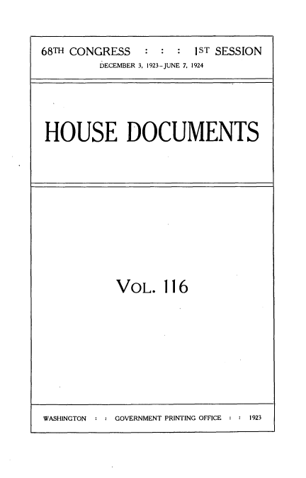 handle is hein.usccsset/usconset35186 and id is 1 raw text is: 


68TH CONGRESS           1sT SESSION
         DECEMBER 3, 1923-JUNE 7, 1924


HOUSE DOCUMENTS


VOL. 116


WASHINGTON  : : GOVERNMENT PRINTING OFFICE : : 1923


