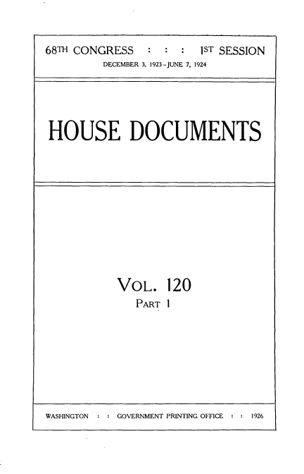 handle is hein.usccsset/usconset35189 and id is 1 raw text is: 


68TH CONGRESS   :  :  : 1ST SESSION
         DECEMBER 3, 1923-JUNE 7, 1924


HOUSE DOCUMENTS


VOL. 120
   PART I


WASHINGTON  : : GOVERNMENT PRINTING OFFICE : : 1926


