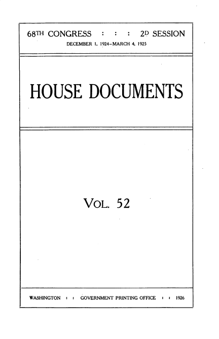 handle is hein.usccsset/usconset35211 and id is 1 raw text is: 


68TH CONGRESS   :  :  :  2D SESSION
         DECEMBER 1. 1924-MARCH 4. 1925


HOUSE DOCUMENTS


VOL.   5 2


WASHINGTON      GOVERNMENT PRINTING OFFICE : 5 1926


