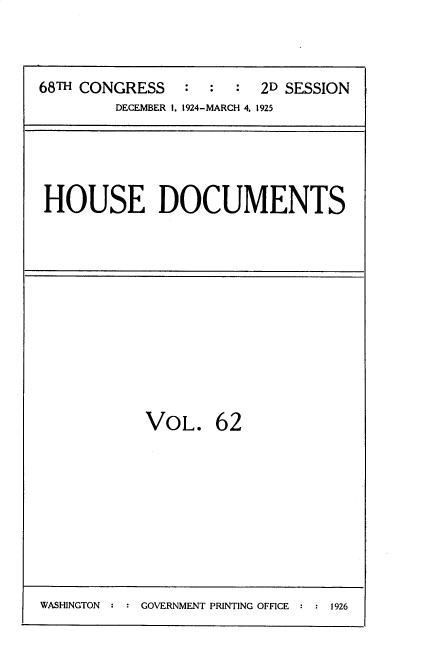 handle is hein.usccsset/usconset35220 and id is 1 raw text is: 


68TH CONGRESS   :  :  : 2D SESSION
        DECEMBER I. 1924-MARCH 4. 1925


HOUSE DOCUMENTS


VOL.


62


WASHINGTON : : GOVERNMENT PRINTING OFFICE : : 1926


