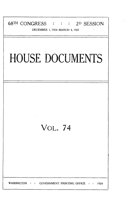 handle is hein.usccsset/usconset35228 and id is 1 raw text is: 



68TH CONGRESS    :    : 2D SESSION
         DECEMBER 1, 1924-MARCH 4, 1925


HOUSE DOCUMENTS


VOL. 74


GOVERNMENT PRINTING OFFICE : : 1924


WASHINGTON :


