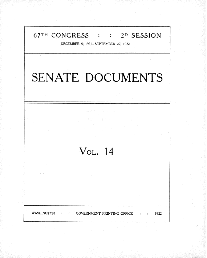 handle is hein.usccsset/usconset35250 and id is 1 raw text is: 



67TH CONGRESS     :     2D SESSION
        DECEMBER 5 1921-SEPTEMBER 22, 1922


SENATE DOCUMENTS


VOL.


14


WASHINGTON  GOVERNMENT PRINTING OFFICE 1922


