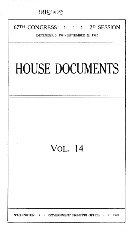 handle is hein.usccsset/usconset35251 and id is 1 raw text is: 

67TH CONGRESS : : : 2D SESSION
       DECEMBER 5, 1921-SEPTEMBER 22, 1922


HOUSE DOCUMENTS


VOL.


14


WASHINGTON  : : GOVERNMENT PRINTING OFFICE : : 1921


