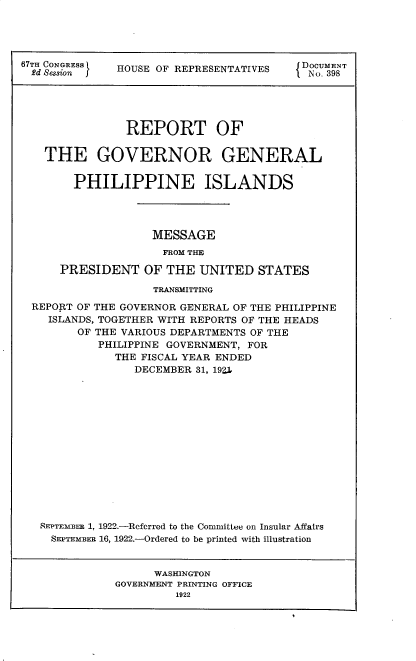 handle is hein.usccsset/usconset35254 and id is 1 raw text is: 




67TH CONGRESS HOUSE OF REPRESENTATIVES    DOCUMENT
  2d Sessio                                No. 398





                REPORT OF

    THE GOVERNOR GENERAL


        PHILIPPINE ISLANDS




                    MESSAGE
                    FROM THE

      PRESIDENT   OF  THE  UNITED  STATES

                    TRANSMITTING

  REPORT OF THE GOVERNOR GENERAL OF THE PHILIPPINE
    ISLANDS, TOGETHER WITH REPORTS OF THE HEADS
        OF THE VARIOUS DEPARTMENTS OF THE
            PHILIPPINE GOVERNMENT, FOR
              THE FISCAL YEAR ENDED
                 DECEMBER 31, 192,















   REPTEMBER 1, 1922.-Referred to the Committee on Insular Affairs
     SEPTEMBER 16, 1922.-Ordered to be printed with illustration


                    WASHINGTON
              GOVERNMENT PRINTING OFFICE
                       1922


