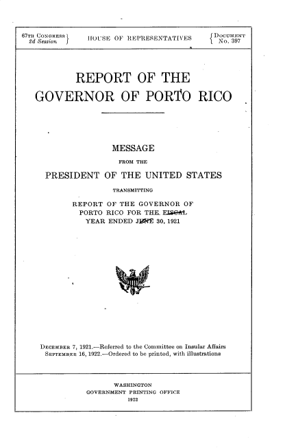 handle is hein.usccsset/usconset35255 and id is 1 raw text is: 



67TH CONGRESS  5OUSE OF REPRESENTATIVES     DOCUMENT
  2d Session j  OS    lE~EETE              No. 397





            REPORT OF THE


   GOVERNOR OF PORTO RICO






                    MESSAGE

                      FROM THE

     PRESIDENT OF THE UNITED STATES

                     TRANSMITTING

           REPORT  OF THE GOVERNOR   OF
             PORTO RICO FOR THR ELQ*L
             YEAR   ENDED JE*FE 30, 1921


















    DECEMBER 7, 1921.-Referred to the Committee on Insular Affairs
    SEPTEMBER 16, 1922.-Ordered to be printed, with illustrations


      WASHINGTON
GOVERNMENT PRINTING OFFICE
         1922


