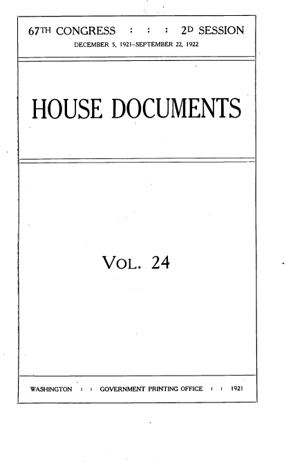 handle is hein.usccsset/usconset35256 and id is 1 raw text is: 
67TH CONGRESS   :  :  *  2D SESSION
       DECEMBER 5, 1921-SEPTEMBER 22, 1922


HOUSE DOCUMENTS


VOL. 24


WASHINGTON     GOVERNMENT PRINTING OFFICE   1921


