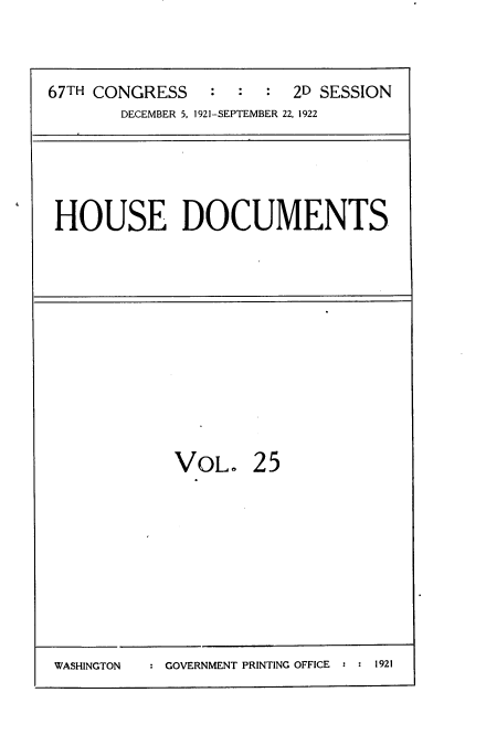 handle is hein.usccsset/usconset35257 and id is 1 raw text is: 



67TH CONGRESS    : :  :  2D SESSION
       DECEMBER 5, 1921-SEPTEMBER 22, 1922


HOUSE DOCUMENTS


VOL.


25


: GOVERNMENT PRINTING OFFICE : : 1921


WASHINGTON


