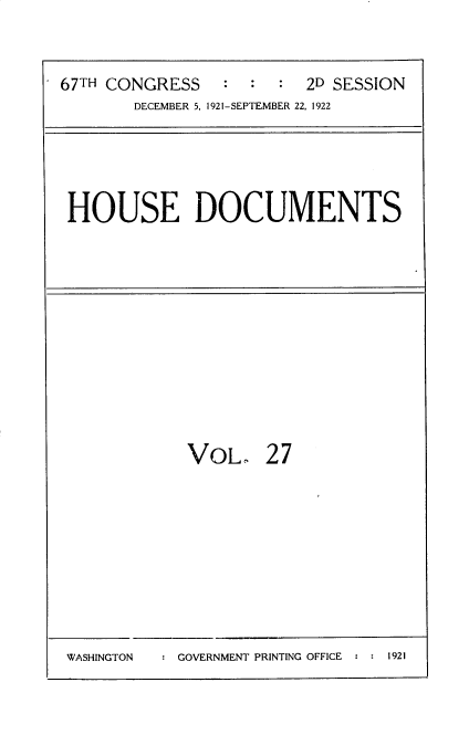 handle is hein.usccsset/usconset35259 and id is 1 raw text is: 


67TH CONGRESS    : :  :  2D SESSION
       DECEMBER 5, 1921-SEPTEMBER 22, 1922


HOUSE DOCUMENTS


VOL,


27


: GOVERNMENT PRINTING OFFICE : : 1921


WASHINGTON


