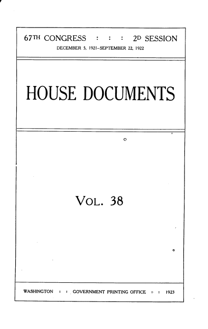 handle is hein.usccsset/usconset35269 and id is 1 raw text is: 



67TH CONGRESS    : :  :  2D SESSION
       DECEMBER 5, 1921-SEPTEMBER 22, 1922


HOUSE DOCUMENTS


VOL. 38


0


WASHINGTON     GOVERNMENT PRINTING OFFICE  1923


