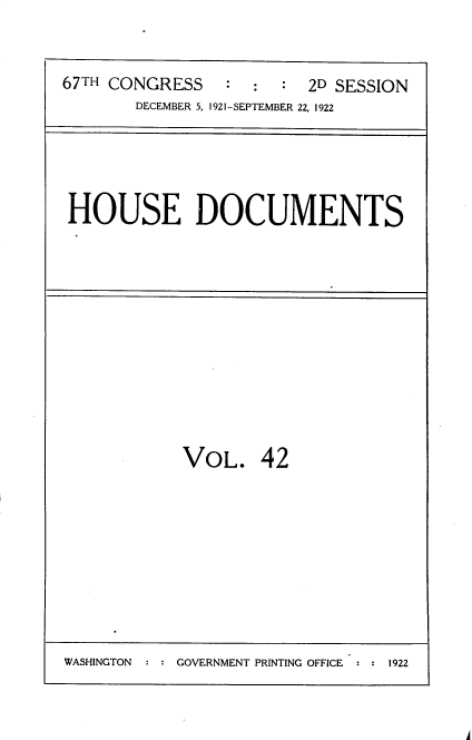 handle is hein.usccsset/usconset35272 and id is 1 raw text is: 



67TH CONGRESS    : :  :  2D SESSION
       DECEMBER 5. 1921-SEPTEMBER 22, 1922


HOUSE DOCUMENTS


VOL. 42


A


WASHINGTON     GOVERNMENT PRINTING OFFICE  1922


