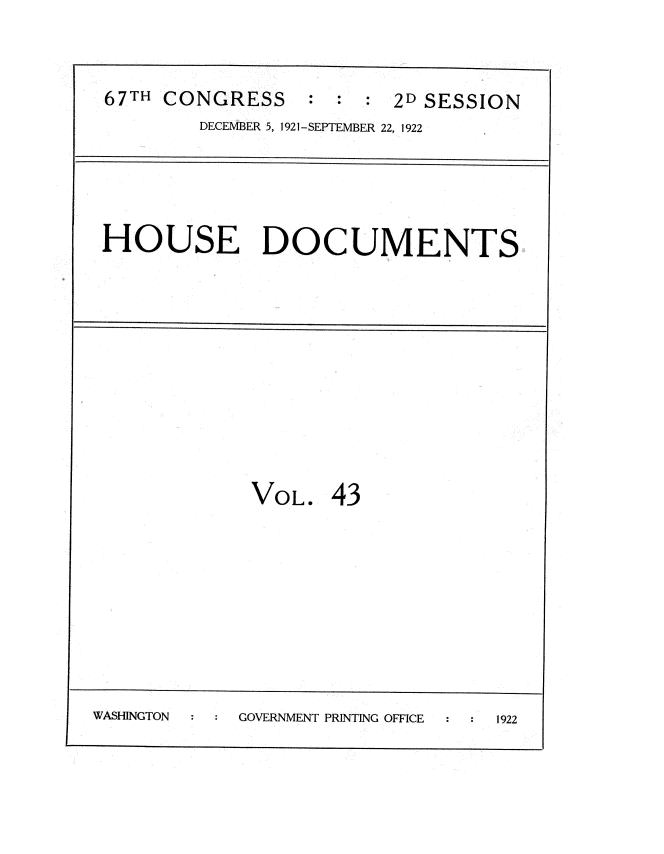 handle is hein.usccsset/usconset35273 and id is 1 raw text is: 


67TH  CONGRESS            2D SESSION
         DECEMBER 5, 1921-SEPTEMBER 22, 1922




 HOUSE DOCUMENTS










             VOL.   43








WASHINGTON  GOVERNMENT PRINTING OFFICE  1922


