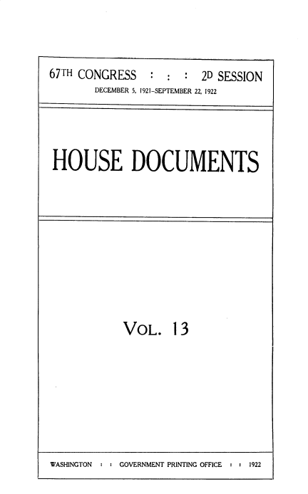 handle is hein.usccsset/usconset35285 and id is 1 raw text is: 



67TH CONGRESS : : : 2D SESSION
       DECEMBER 5, 1921-SEPTEMBER 22, 1922


HOUSE DOCUMENTS


VOL. 13


WASHINGTON  : : GOVERNMENT PRINTING OFFICE : : 1922


