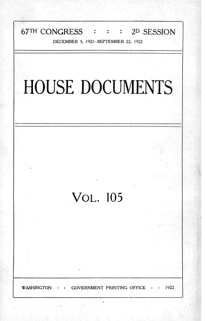 handle is hein.usccsset/usconset35287 and id is 1 raw text is: 


67TH CONGRESS    :     : 2D SESSION
       DECEMBER 5, 1921-SEPTEMBER 22, 1922


HOUSE DOCUMENTS


VOL. 105


WASHINGTON : : GOVERNMENT PRINTING OFFICE  :  1922


