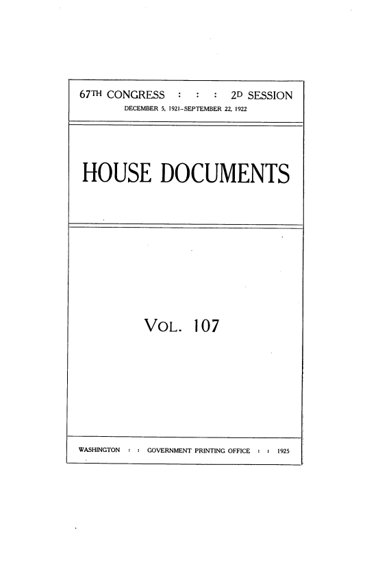 handle is hein.usccsset/usconset35289 and id is 1 raw text is: 





67TH CONGRESS   :  :  :  2D SESSION
       DECEMBER 5, 1921-SEPTEMBER 22, 1922


HOUSE DOCUMENTS


VOL. 107


WASHINGTON     GOVERNMENT PRINTING OFFICE  1925


