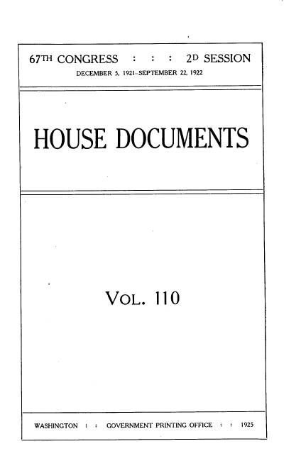 handle is hein.usccsset/usconset35292 and id is 1 raw text is: 



67TH CONGRESS   :  :  :  2D SESSION
       DECEMBER 5, 1921-SEPTEMBER 22, 1922


HOUSE DOCUMENTS


VOL. 110


WASHINGTON     GOVERNMENT PRINTING OFFICE  1925


