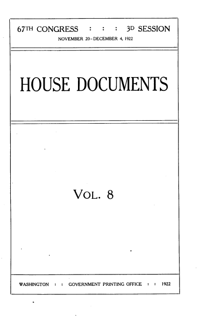 handle is hein.usccsset/usconset35295 and id is 1 raw text is: 

67TH CONGRESS   :  :  :  3D SESSION
         NOVEMBER 20-DECEMBER 4, 1922


HOUSE DOCUMENTS


VOL.


8


WASHINGTON     GOVERNMENT PRINTING OFFICE   1922


