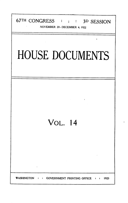 handle is hein.usccsset/usconset35299 and id is 1 raw text is: 


67TH CONGRESS   :  :  : 3D SESSION
         NOVEMBER 20-DECEMBER 4, 1922


HOUSE DOCUMENTS


VOL. 14


WASHINGTON : : GOVERNMENT PRINTING OFFICE : : 1923


