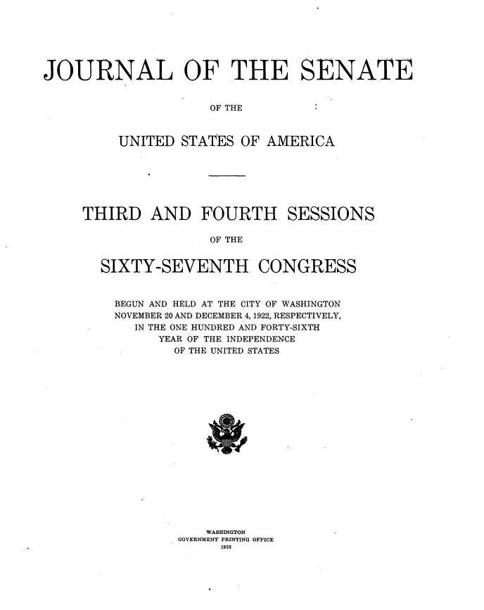 handle is hein.usccsset/usconset35307 and id is 1 raw text is: 







JOURNAL OF THE SENATE


OF THE


UNITED  STATES  OF  AMERICA


THIRD AND FOURTH


SESSIONS


OF THE


SIXTY-SEVENTH CONGRESS



  BEGUN AND HELD AT THE CITY OF WASHINGTON
  NOVEMBER 20 AND DECEMBER 4, 1922, RESPECTIVELY,
    IN THE ONE HUNDRED AND FORTY-SIXTH
        YEAR OF THE INDEPENDENCE
          OF THE UNITED STATES



















              WASHINGTON
          GOVERNMENT PRINTING OFFICE
                1928


