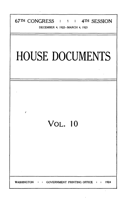 handle is hein.usccsset/usconset35308 and id is 1 raw text is: 


67TH CONGRESS   :    :  4TH SESSION
        DECEMBER 4, 1922-MARCH 4, 1923


HOUSE DOCUMENTS


VOL. 10


WASHINGTON  : : GOVERNMENT PRINTING OFFICE * : 1924


