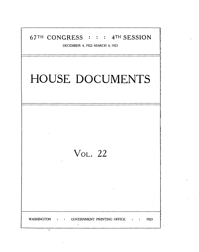 handle is hein.usccsset/usconset35311 and id is 1 raw text is: 




67TH CONGRESS : : : 4TH SESSION
         DECEMBER 4, 1922-MARCH 4, 1923


HOUSE DOCUMENTS


             VOL.   22









WASHINGTON  GOVERNMENT PRINTING OFFICE 1923


