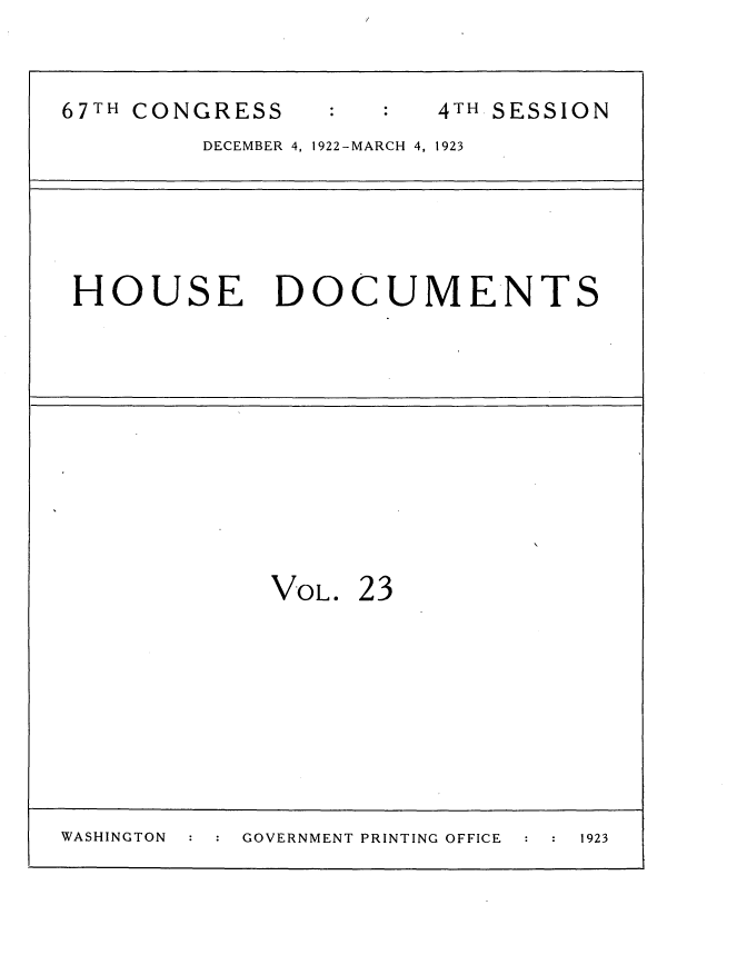 handle is hein.usccsset/usconset35312 and id is 1 raw text is: 


67TH CONGRESS           4TH SESSION
         DECEMBER 4, 1922-MARCH 4, 1923





 HOUSE DOCUMENTS











             VOL.  23









WASHINGTON  GOVERNMENT PRINTING OFFICE  1923


