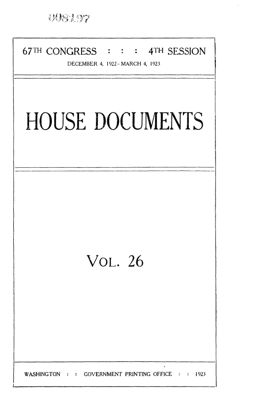 handle is hein.usccsset/usconset35313 and id is 1 raw text is: 


67TH CONGRESS   : :  : 4TH SESSION
        DECEMBER 4, 1922- MARCH 4, 1923


HOUSE DOCUMENTS


VOL.


26


WASHINGTON     GOVERNMENT PRINTING OFFICE   1923


