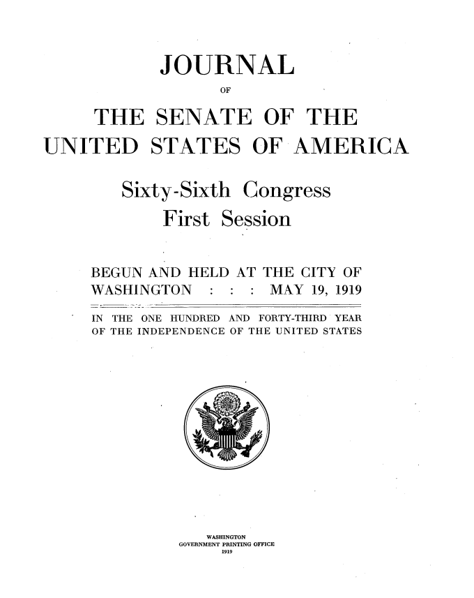 handle is hein.usccsset/usconset35314 and id is 1 raw text is: 



       JOURNAL
              OF

THE SENATE OF THE


UNITED STATES OF AMERICA


Sixty-Sixth

     First S


Congress

ession


BEGUN AND  HELD AT THE CITY OF
WASHINGTON        : MAY 19, 1919

IN THE ONE HUNDRED AND FORTY-THIRD YEAR
OF THE INDEPENDENCE OF THE UNITED STATES












             WASHINGTON
          GOVERNMENT PRINTING OFFICE
              1919


