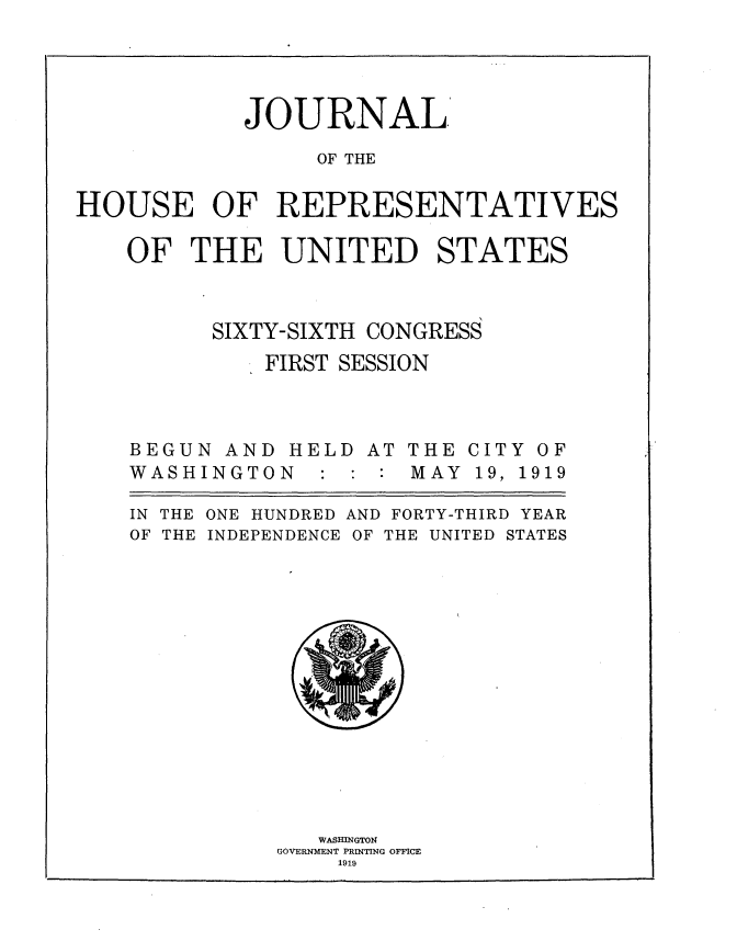 handle is hein.usccsset/usconset35315 and id is 1 raw text is: 




            JOURNAL

                 OF THE


HOUSE OF REPRESENTATIVES

    OF  THE UNITED STATES



          SIXTY-SIXTH CONGRESS
              FIRST SESSION


BEGUN  AND
WASHINGTO


HELD
N  : :


AT THE
:  MAY


IN THE
OF THE


ONE HUNDRED AND FORTY-THIRD YEAR
INDEPENDENCE OF THE UNITED STATES


   WASHINGTON
GOVERNMENT PRINTING OFFICE
    1919


CIT
19,


Y
1


OF
919


