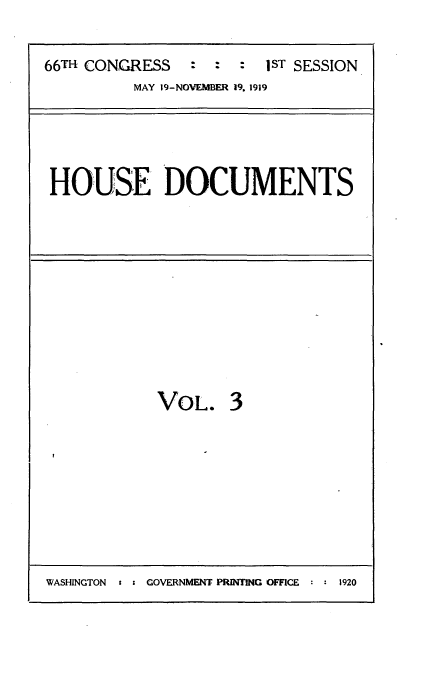 handle is hein.usccsset/usconset35317 and id is 1 raw text is: 


66TH CONGRESS   : =     1sT SESSION
          MAY 19-NOVEMBER 19. 1919





 HOUSE DOCUMENTS


VOL. 3


WASHINGTON t : GOVERNMENT PRINTING OFFI(CE : : 1920


