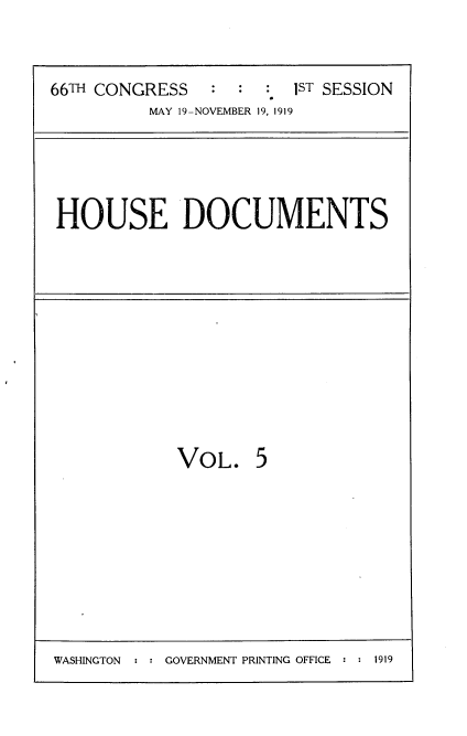 handle is hein.usccsset/usconset35318 and id is 1 raw text is: 



66TH CONGRESS   :  :  : 1ST SESSION
          MAY 19-NOVEMBER 19, 1919


HOUSE DOCUMENTS


VOL. 5


WASHINGTON  : : GOVERNMENT PRINTING OFFICE : : 1919


