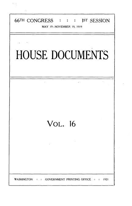 handle is hein.usccsset/usconset35321 and id is 1 raw text is: 



66TH CONGRESS   :  :  : 1ST SESSION
          MAY 19-NOVEMBER 19, 1919


HOUSE DOCUMENTS


VOL. 16


:NGOVERNMENT PRINTING OFFICE       1921


WASHINGTON


