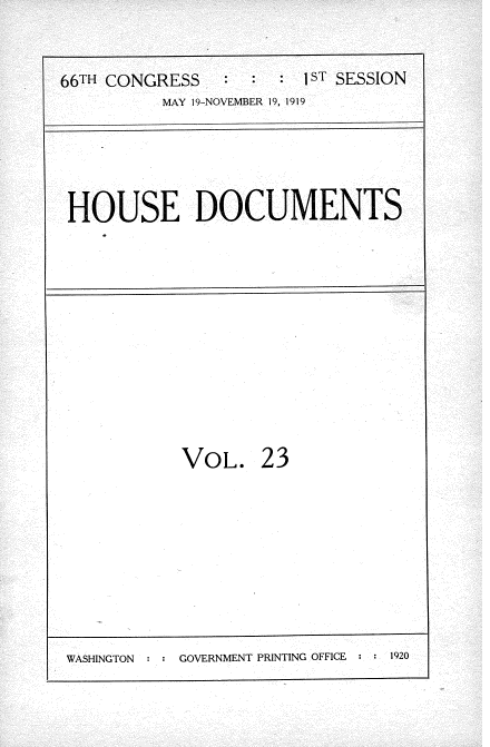handle is hein.usccsset/usconset35323 and id is 1 raw text is: 

66TH CONGRESS   :  :  : 1sT SESSION
          MAY 19-NOVEMBER 19, 1919


HOUSE DOCUMENTS


VOL.


23


WASHINGTON     GOVERNMENT PRINTING OFFICE  1920


