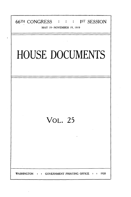 handle is hein.usccsset/usconset35324 and id is 1 raw text is: 


66TH CONGRESS           1ST SESSION
          MAY 19-NOVEMBER 19, 1919


HOUSE DOCUMENTS


VOL.


25


WASHINGTON  : : GOVERNMENT PRINTING OFFICE : : 1920


