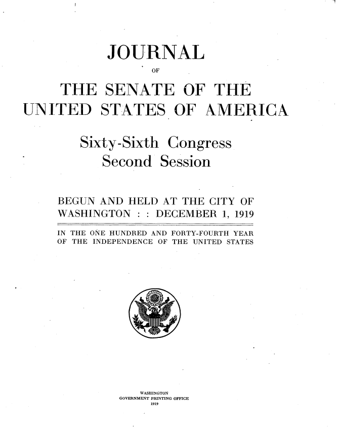 handle is hein.usccsset/usconset35329 and id is 1 raw text is: 



       JOURNAL
              OF

THE SENATE OF THE


UNITED STATES OF AMERICA


Sixty-Sixth

   Second


Congress

Session


BEGUN AND  HELD AT THE CITY


WASHINGTON


DECEMBER  1, 1919


IN THE ONE HUNDRED AND FORTY-FOURTH YEAR
OF THE INDEPENDENCE OF THE UNITED STATES













            WASHINGTON
         GOVERNMENT PRINTING OFFICE
              1919


OF


