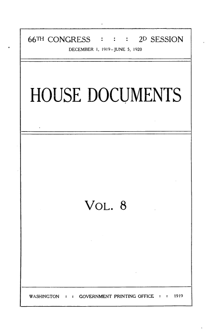 handle is hein.usccsset/usconset35331 and id is 1 raw text is: 



66TH CONGRESS   :  :  :  2D SESSION
         DECEMBER 1, 1919-JUNE 5, 1920


HOUSE DOCUMENTS


VOL. 8


WASHINGTON : : GOVERNMENT PRINTING OFFICE : : 1919


