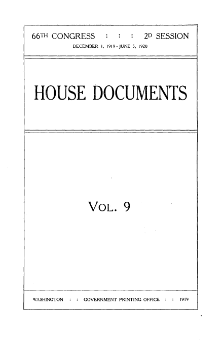 handle is hein.usccsset/usconset35332 and id is 1 raw text is: 



66TH CONGRESS   :  :  :  2D SESSION
         DECEMBER 1, 1919-JUNE 5, 1920


HOUSE DOCUMENTS


VOL. 9


WASHINGTON  : : GOVERNMENT PRINTING OFFICE :   1


1919


