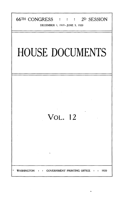 handle is hein.usccsset/usconset35335 and id is 1 raw text is: 



66TH CONGRESS   :  :  :  2D SESSION
         DECEMBER 1, 1919-JUNE 5, 1920


HOUSE DOCUMENTS


VOL. 12


. WASHINGTON  : : GOVERNMENT PRINTING OFFICE :    9


1920


