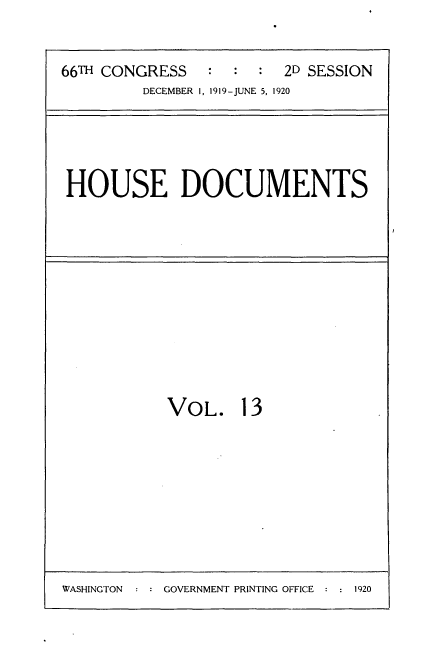 handle is hein.usccsset/usconset35336 and id is 1 raw text is: 


66TH CONGRESS   :  :  :  2D SESSION
         DECEMBER 1, 1919-JUNE 5, 1920


HOUSE DOCUMENTS


VOL. 13


WASHINGTON   : : GOVERNMENT PRINTING OFFICE : : 1920


