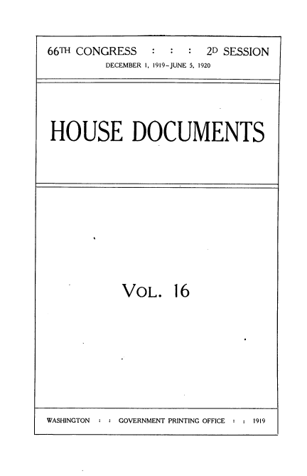 handle is hein.usccsset/usconset35339 and id is 1 raw text is: 



66TH CONGRESS   :  :  :  2D SESSION
         DECEMBER 1, 1919-JUNE 5, 1920


HOUSE DOCUMENTS


VOL. 16


WASHINGTON  : : GOVERNMENT PRINTING OFFICE :   1


1919


