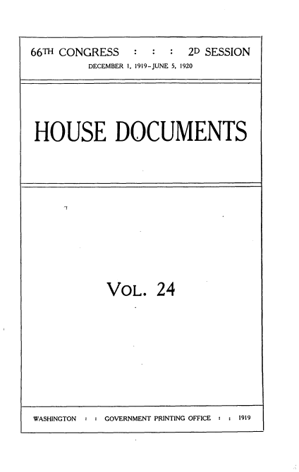 handle is hein.usccsset/usconset35343 and id is 1 raw text is: 



66TH CONGRESS   :  :  :  2D SESSION
         DECEMBER 1, 1919-JUNE 5, 1920


HOUSE DOCUMENTS


I7


VOL. 24


WASHINGTON : : GOVERNMENT PRINTING OFFICE : : 1919


