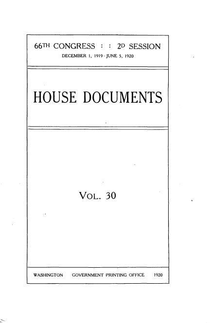 handle is hein.usccsset/usconset35346 and id is 1 raw text is: 





66TH CONGRESS   : : 2D SESSION
       DECEMBER 1, 1919-JUNE 5, 1920


HOUSE DOCUMENTS


VOL.   30


WASHINGTON GOVERNMENT PRINTING OFFICE


1920


