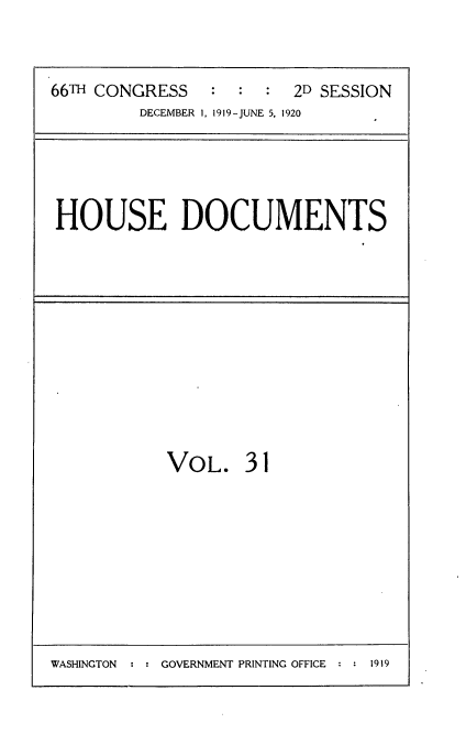 handle is hein.usccsset/usconset35347 and id is 1 raw text is: 


66TH CONGRESS   :  :  : 2D SESSION
         DECEMBER 1, 1919-JUNE 5, 1920


HOUSE DOCUMENTS


VOL. 31


WASHINGTON  : : GOVERNMENT PRINTING OFFICE : : 1919


