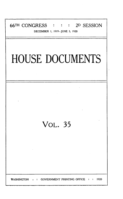 handle is hein.usccsset/usconset35351 and id is 1 raw text is: 


66TH CONGRESS   :  :  :  2D SESSION
         DECEMBER 1, 1919-JUNE 5, 1920


HOUSE DOCUMENTS


VOL.


35


WASHINGTON     GOVERNMENT PRINTING OFFICE  1920



