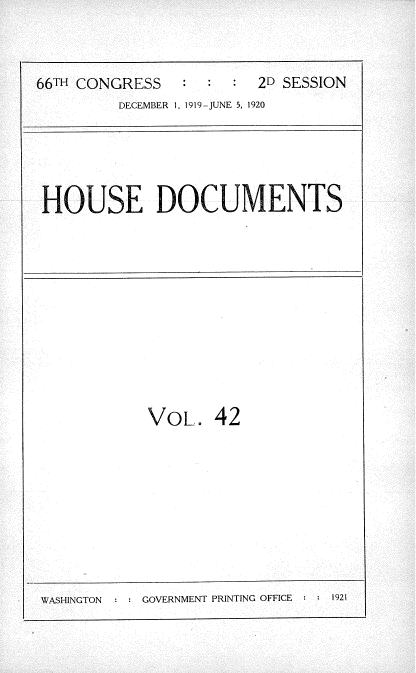 handle is hein.usccsset/usconset35357 and id is 1 raw text is: 



66TH CONGRESS   :       2D SESSION
         DECEMBER 1, 1919-JUNE 5, 1920


HOUSE DOCUMENTS


VOL.   42


WASHINGTON     GOVERNMENT PRINTING OFFICE  1921


