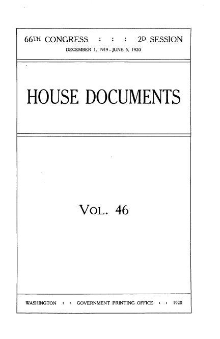 handle is hein.usccsset/usconset35361 and id is 1 raw text is: 



66TH CONGRESS   :  :  :  2D SESSION
         DECEMBER 1, 1919-JUNE 5, 1920


HOUSE DOCUMENTS


VOL. 46


WASHINGTON  : : GOVERNMENT PRINTING OFFICE :      2


1920


