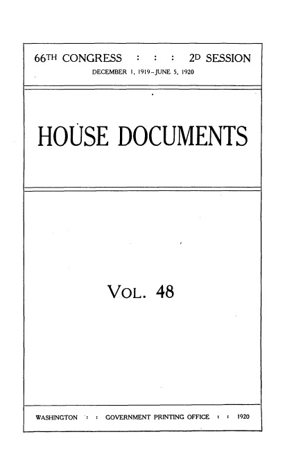 handle is hein.usccsset/usconset35363 and id is 1 raw text is: 



66TH CONGRESS   :  :  :  2D SESSION
         DECEMBER 1, 1919-JUNE 5, 1920





 HOUSE DOCUMENTS


VOL. 48


WASHINGTON     GOVERNMENT PRINTING OFFICE  :  1920


