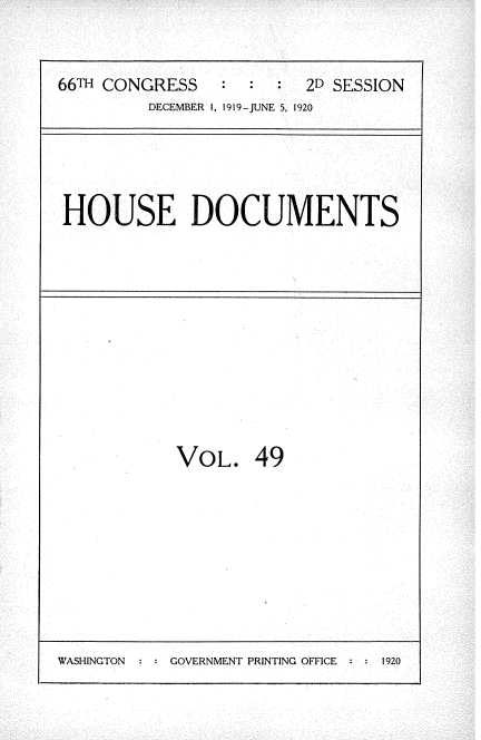 handle is hein.usccsset/usconset35364 and id is 1 raw text is: 


66TH CONGRESS   :  :     2D SESSION
         DECEMBER 1, 1919-JUNE 5, 1920


HOUSE DOCUMENTS


VOL.


49


WASHINGTON : : GOVERNMENT PRINTING OFFICE  1


1920



